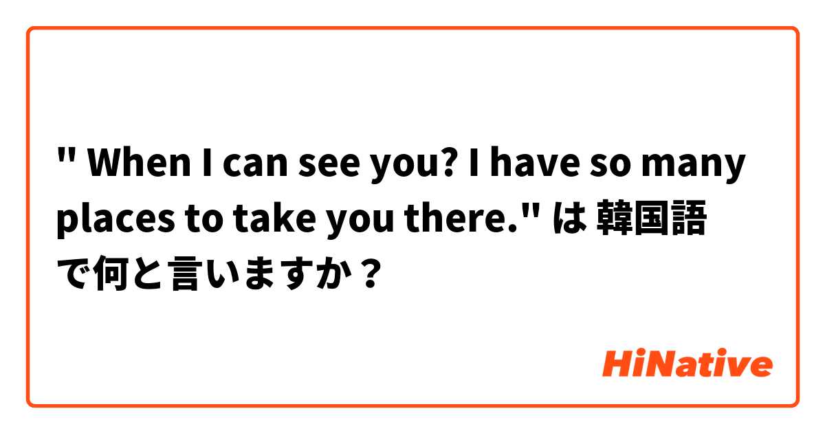 " When I can see you? I have so many places to take you there." は 韓国語 で何と言いますか？