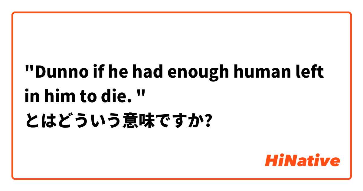 "Dunno if he had enough human left in him to die. " とはどういう意味ですか?