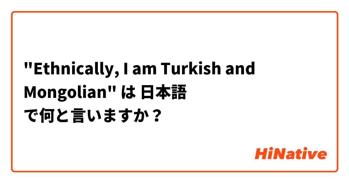 "Ethnically, I am Turkish and Mongolian" は 日本語 で何と言いますか？