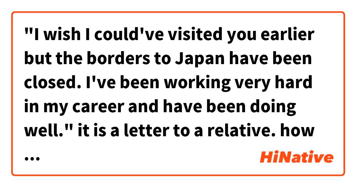 "I wish I could've visited you earlier but the borders to Japan have been closed. I've been working very hard in my career and have been doing well."

it is a letter to a relative. how do you say this politely? は 日本語 で何と言いますか？