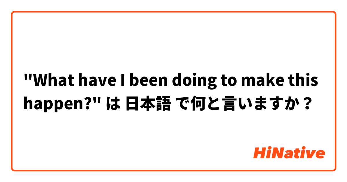 "What have I been doing to make this happen?" は 日本語 で何と言いますか？