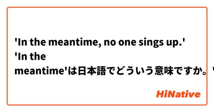 'In the meantime, no one sings up.'
 'In the meantime'は日本語でどういう意味ですか。'