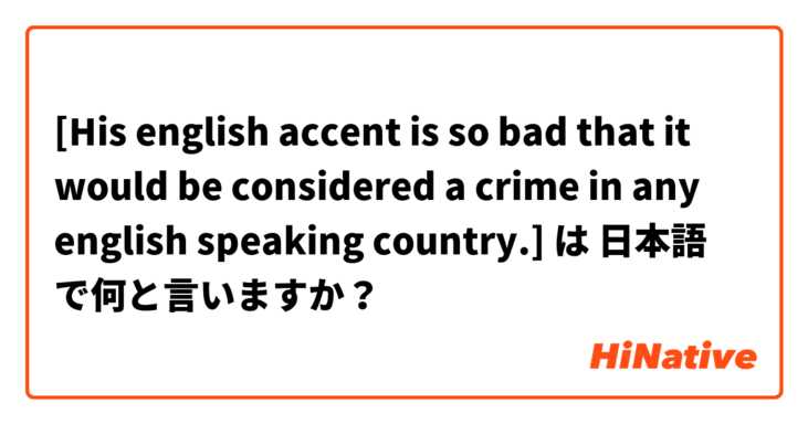 [His english accent is so bad that it would be considered a crime in any english speaking country.] は 日本語 で何と言いますか？