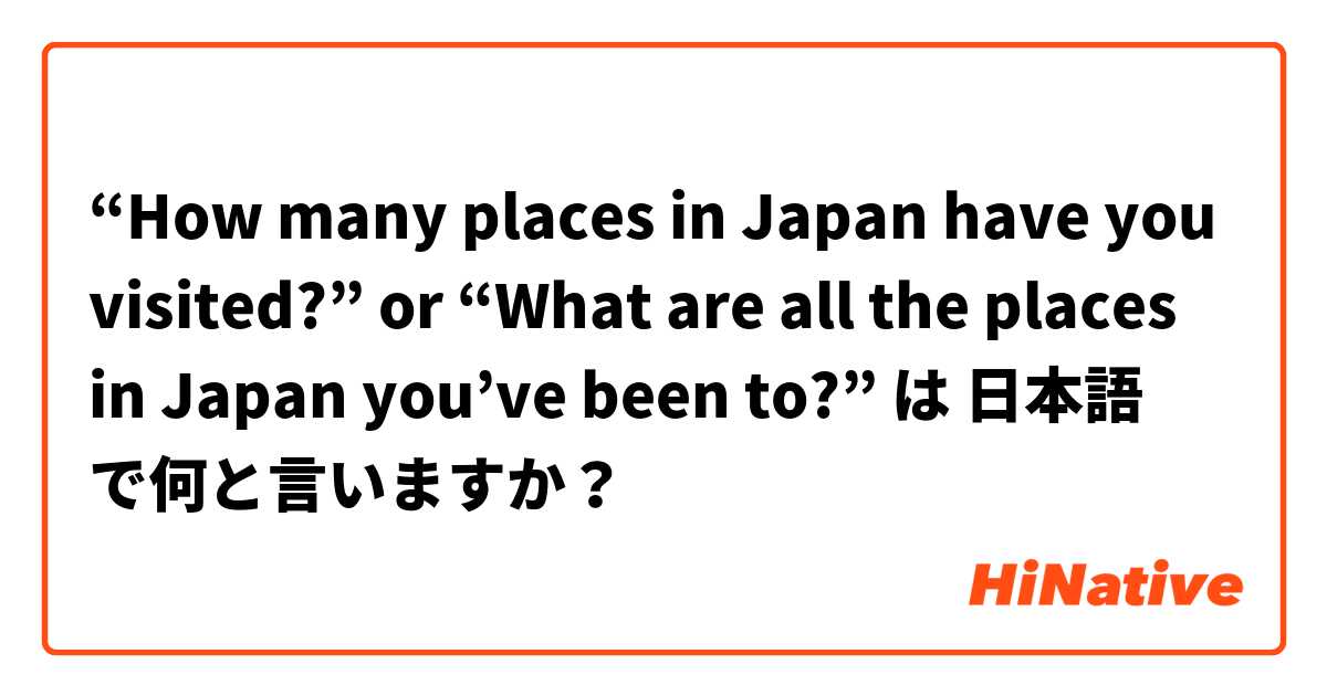 “How many places in Japan have you visited?” or “What are all the places in Japan you’ve been to?” は 日本語 で何と言いますか？