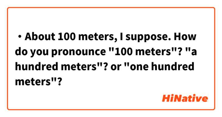 ・About 100 meters, I suppose.

How do you pronounce "100 meters"?
"a hundred meters"? or "one hundred meters"?