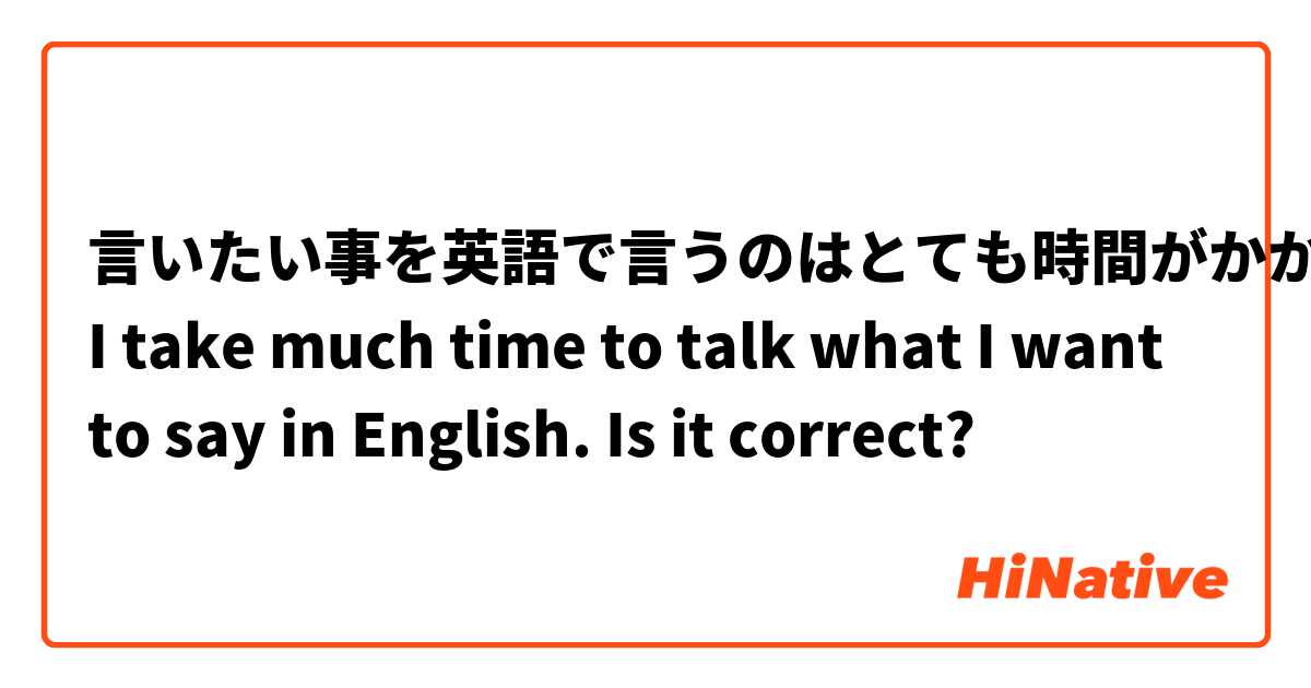 言いたい事を英語で言うのはとても時間がかかる。
I take much time to talk what I want to say in English. 
Is it correct?