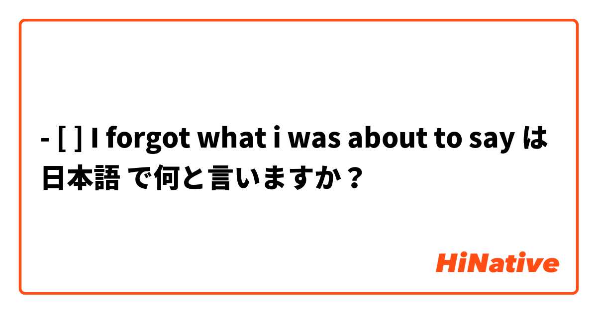 - [ ] I forgot what i was about to say は 日本語 で何と言いますか？