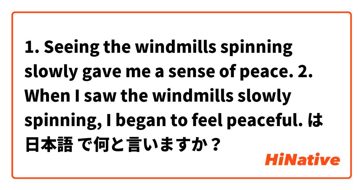 1. Seeing the windmills spinning slowly gave me a sense of peace.
2. When I saw the windmills slowly spinning, I began to feel peaceful.
 は 日本語 で何と言いますか？