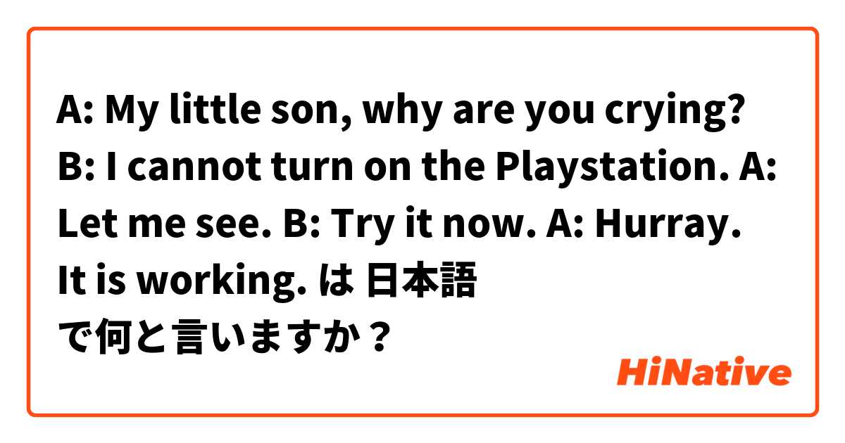 A: My little son, why are you crying? 
B: I cannot turn on the Playstation. 
A: Let me see. 
B: Try it now. 
A: Hurray. It is working.  は 日本語 で何と言いますか？