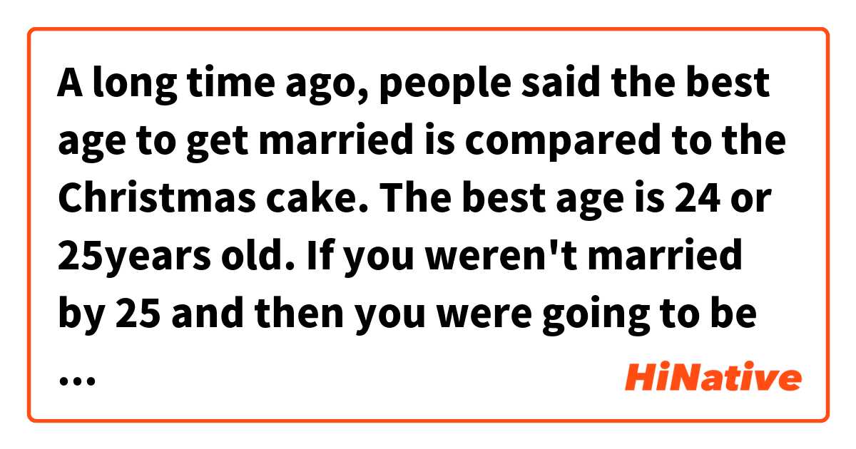 A long time ago, people said the best age to get married is compared to the Christmas cake. The best age is 24 or 25years old. 
If you weren't married by 25 and then you were going to be an old maid. It was said that you are like leftovers and it would be hard to get married.

Does this sentence sound natural?