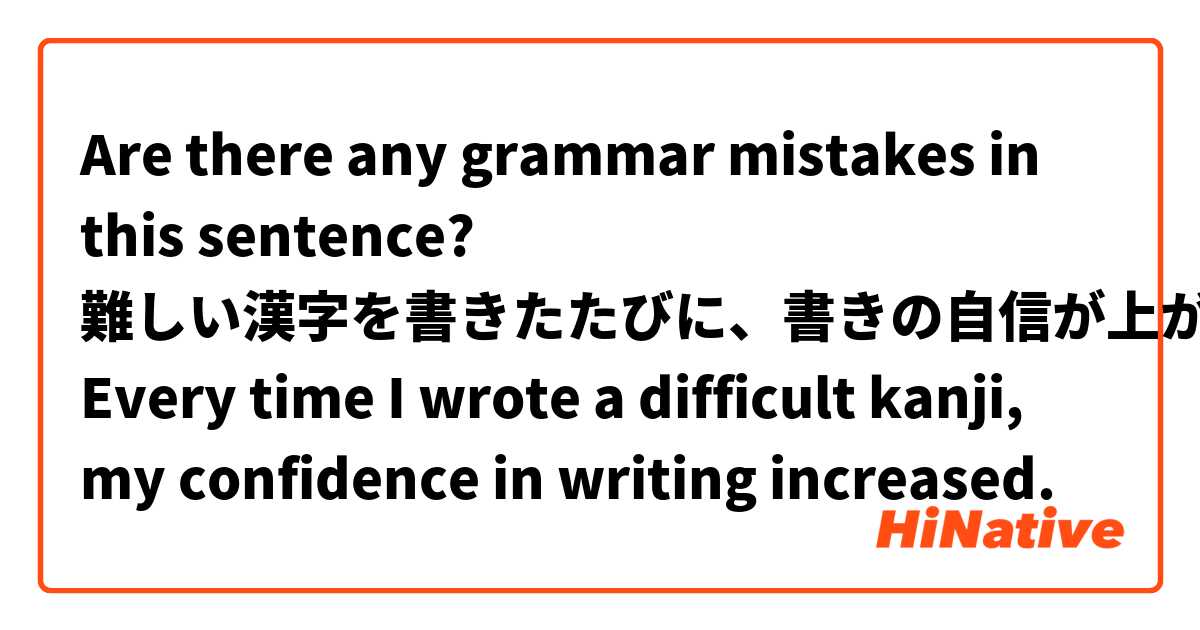Are there any grammar mistakes in this sentence?

難しい漢字を書きたたびに、書きの自信が上がっていた。
Every time I wrote a difficult kanji, my confidence in writing increased.
