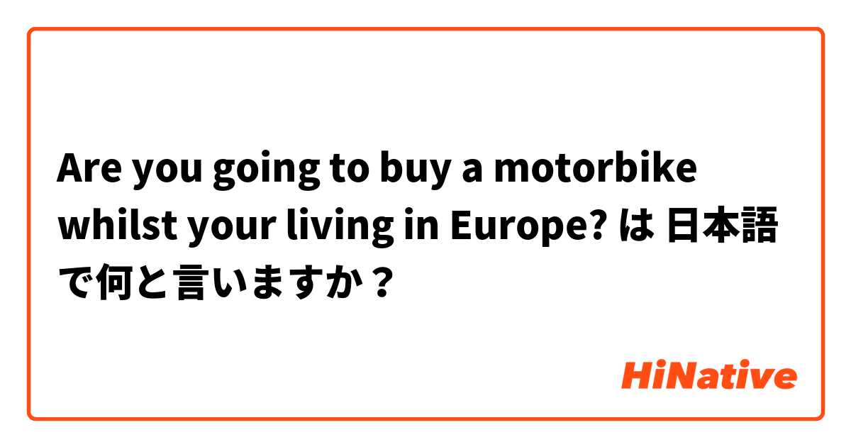 Are you going to buy a motorbike whilst your living in Europe?  は 日本語 で何と言いますか？