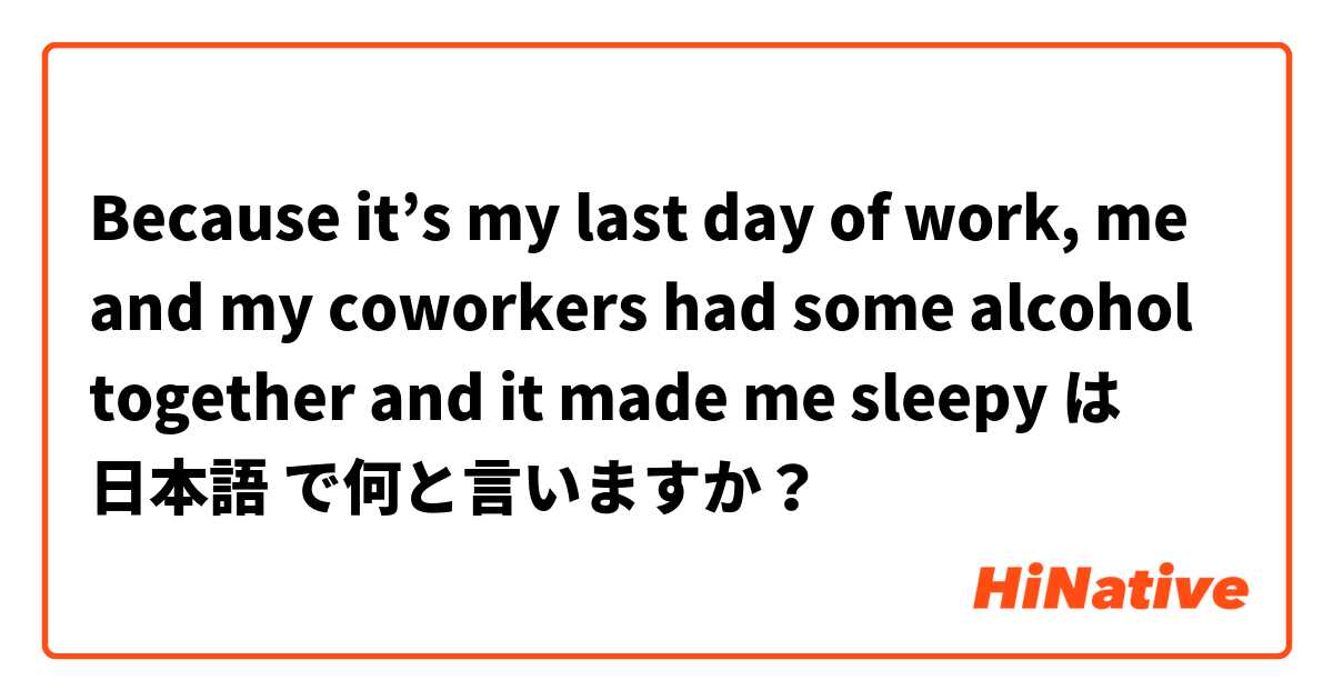 Because it’s my last day of work, me and my coworkers had some alcohol together and it made me sleepy は 日本語 で何と言いますか？