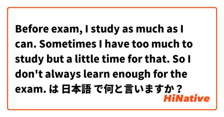 Before exam, I study as much as I can. Sometimes I have too much to study but a little time for that. So I don't always learn enough for the exam.  は 日本語 で何と言いますか？