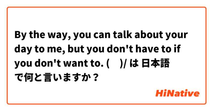 By the way, you can talk about your day to me, but you don't have to if you don't want to. \(ϋ)/ は 日本語 で何と言いますか？