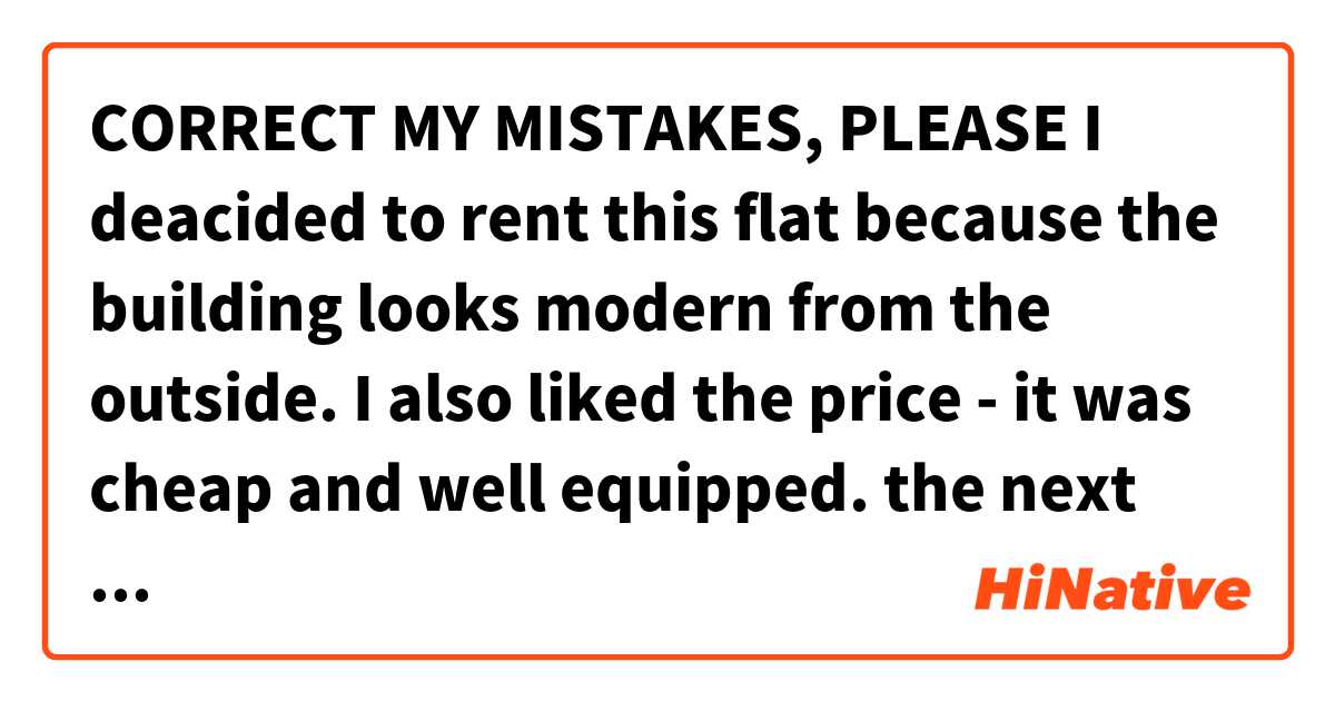 CORRECT MY MISTAKES, PLEASE
I deacided to rent this flat because the building looks modern from the outside. I also liked the price - it was cheap and well equipped. the next advantage is that the flat is in the city center, I can go everywhere quickly.
