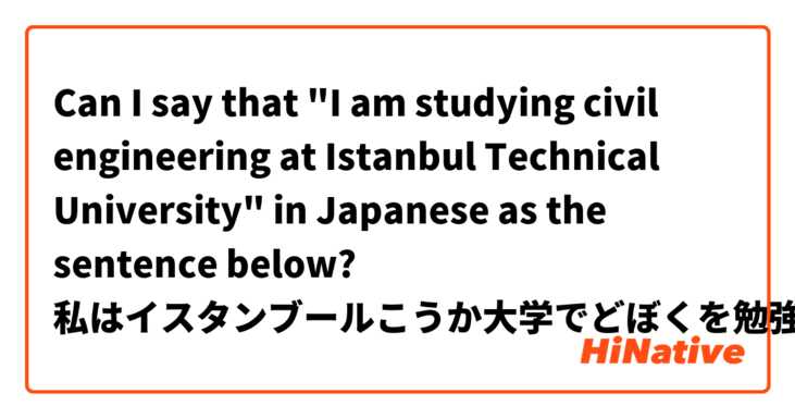 Can I say that "I am studying civil engineering at Istanbul Technical University" in Japanese as the sentence below?

私はイスタンブールこうか大学でどぼくを勉強しています。

