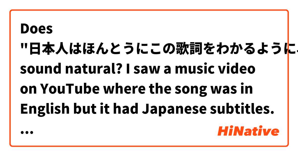 Does "日本人はほんとうにこの歌詞をわかるように早く読めるの？" sound natural? I saw a music video on YouTube where the song was in English but it had Japanese subtitles. I thought the subtitles were really long and had a lot of kanji. So I wanted to ask in Japanese, "Can Japanese people really read these lyrics fast enough to understand them?" Please correct any of my mistakes.