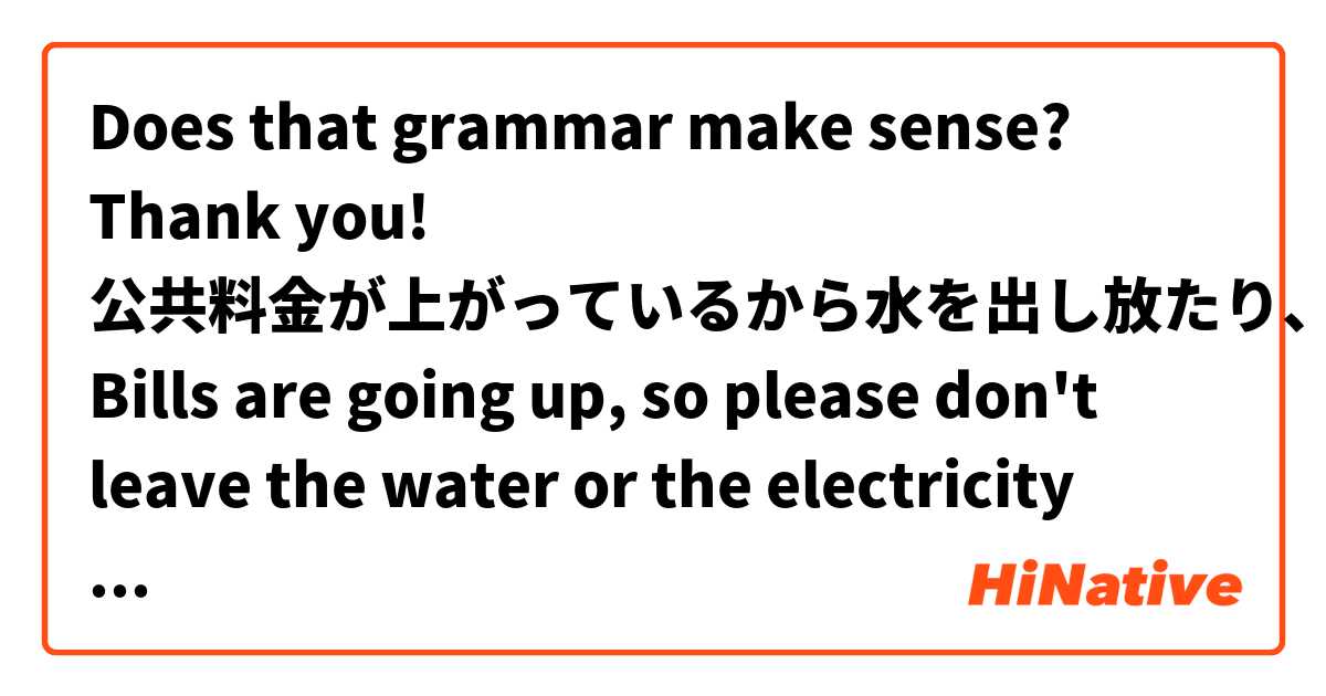 Does that grammar make sense? Thank you!

公共料金が上がっているから水を出し放たり、電気をつけ放しないで下さい
Bills are going up, so please don't leave the water or the electricity running.