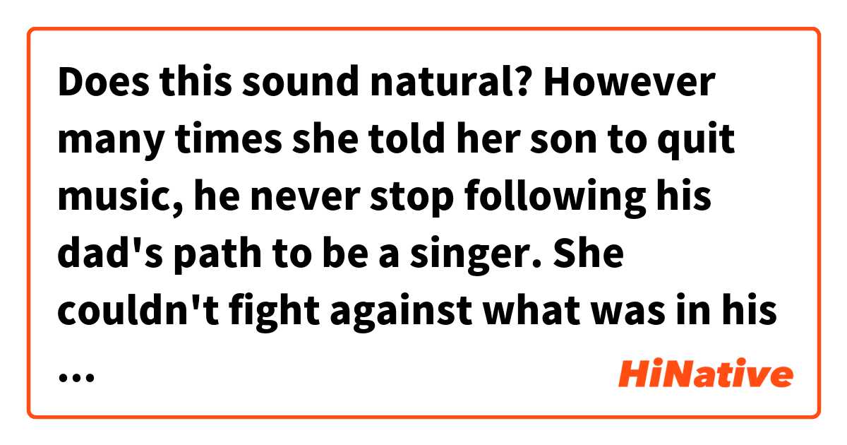 Does this sound natural?
However many times she told her son to quit music, he never stop following his dad's path to be a singer. She couldn't fight against what was in his blood.