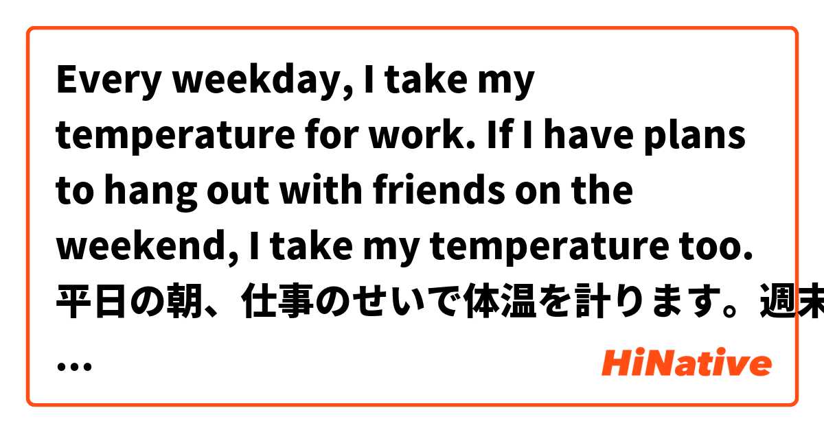 Every weekday, I take my temperature for work. If I have plans to hang out with friends on the weekend, I take my temperature too.

平日の朝、仕事のせいで体温を計ります。週末、友達に会う予定があれば、体温を計ります。 は 日本語 で何と言いますか？