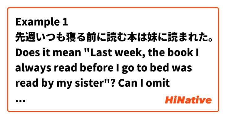 Example 1
先週いつも寝る前に読む本は妹に読まれた。

Does it mean "Last week, the book I always read before I go to bed was read by my sister"?

Can I omit "いつも" like in Example 2?

Example 2
先週寝る前に読む本は妹に読まれた。

Does it mean the same thing?