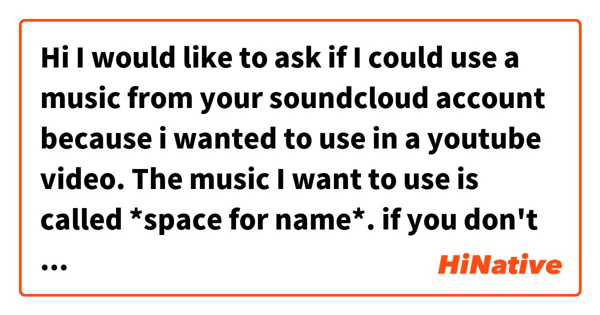 Hi I would like to ask if I could use a music from your soundcloud account because i wanted to use in a youtube video.
The music I want to use is called *space for name*.
if you don't want to answer just ignore this question is understandable は 日本語 で何と言いますか？