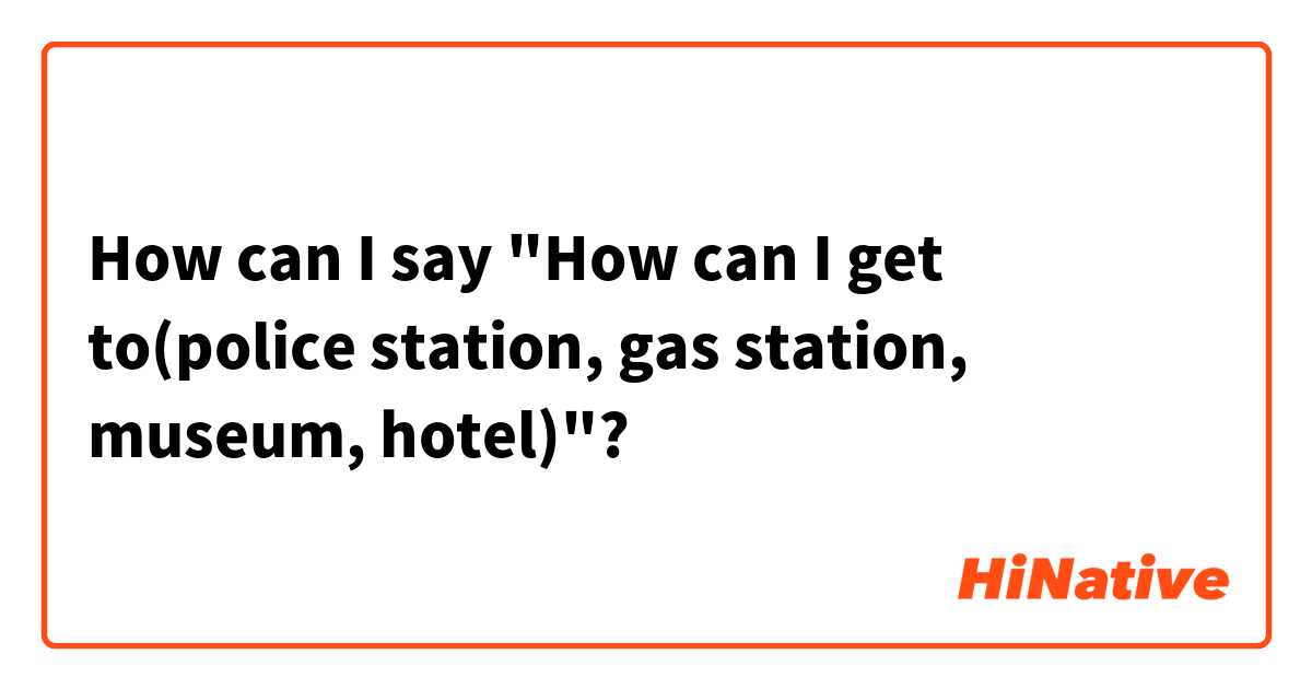 How can I say "How can I get to(police station, gas station, museum, hotel)"?