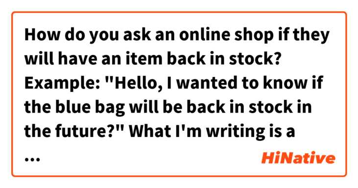 How do you ask an online shop if they will have an item back in stock?

Example: "Hello, I wanted to know if the blue bag will be back in stock in the future?"

What I'm writing is a basic ...はもうありますか？ or a complicated 将来的には.... that sounds unnatural. は 日本語 で何と言いますか？