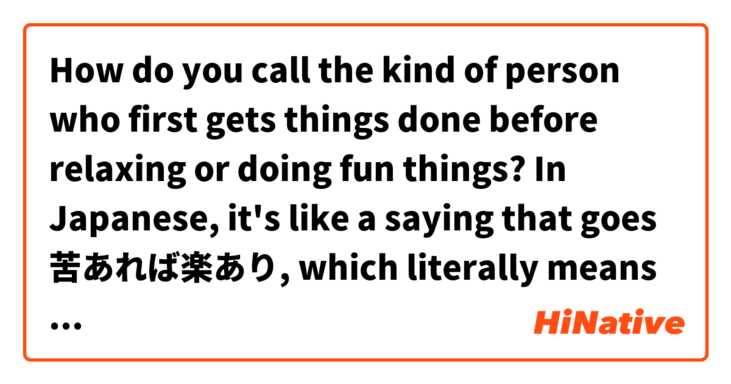 How do you call the kind of person who first gets things done before relaxing or doing fun things? In Japanese, it's like a saying that goes 苦あれば楽あり, which literally means "after hard work comes leisure time" or something. I'm asking this because I don't like the "after leisure time comes hard work" kind of mentality. 
