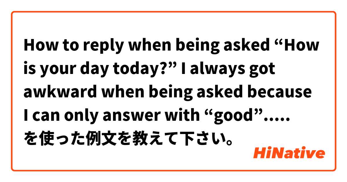 How to reply when being asked “How is your day today?” I always got awkward when being asked because I can only answer with “good”.....  を使った例文を教えて下さい。