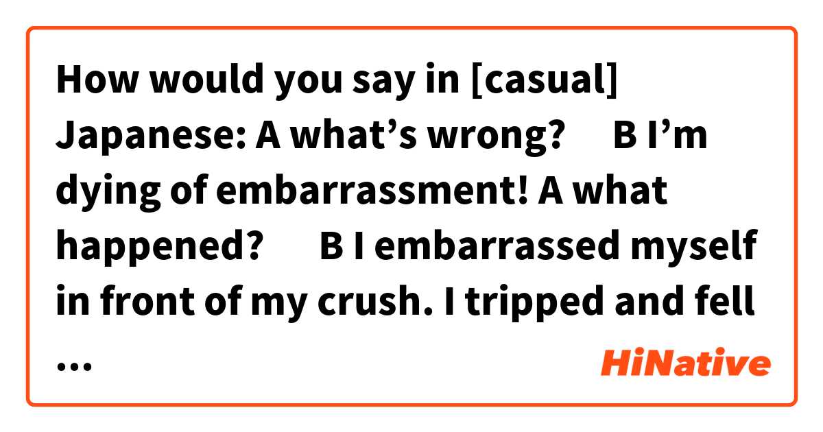 How would you say in [casual] Japanese: 

A what’s wrong?🤔
B I’m dying of embarrassment!😭
A what happened? 🫢
B I embarrassed myself in front of my crush. I tripped and fell in front of him.😣
A hahaha😆
B that’s not funny!🙄
A I’m sorry for laughing🤭

(Doesn't have to be literal, just similar meaning) 
It’s a conversation between two (female) friends