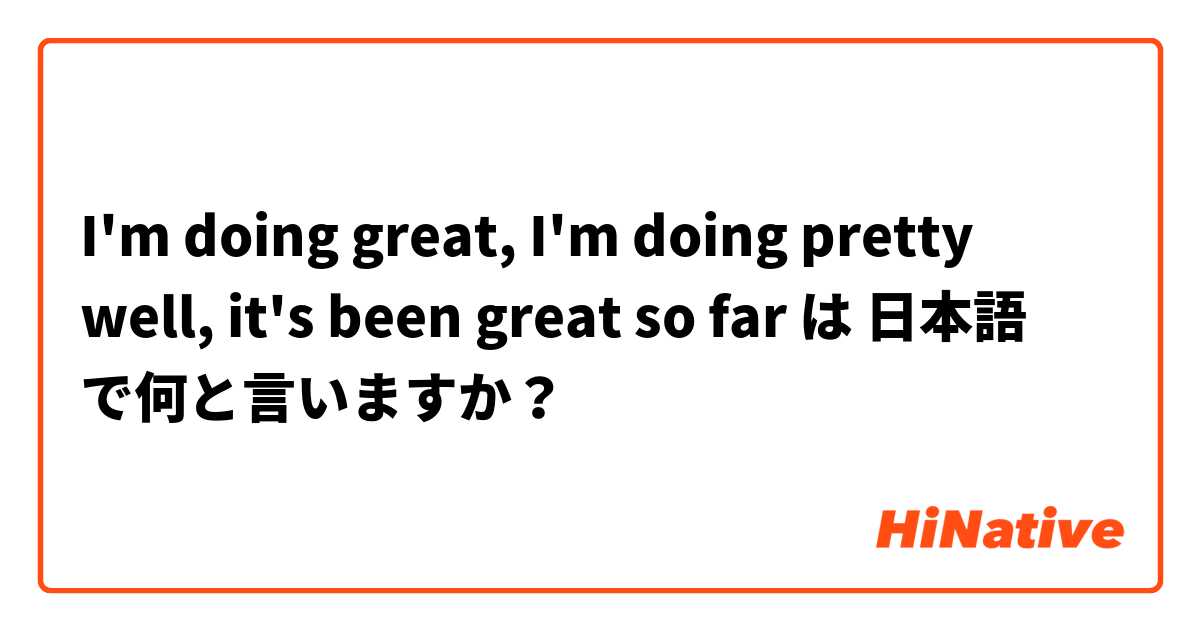 I'm doing great, I'm doing pretty well, it's been great so far は 日本語 で何と言いますか？