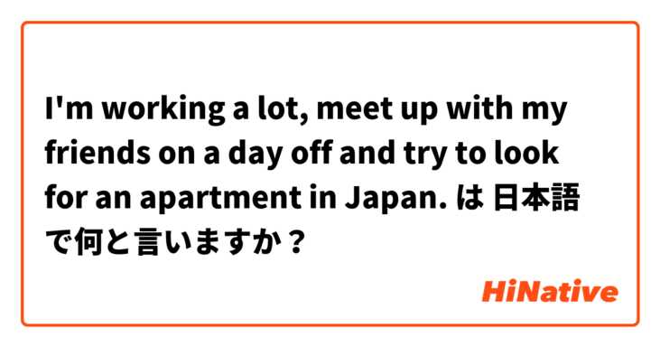I'm working a lot, meet up with my friends on a day off and try to look for an apartment in Japan. は 日本語 で何と言いますか？