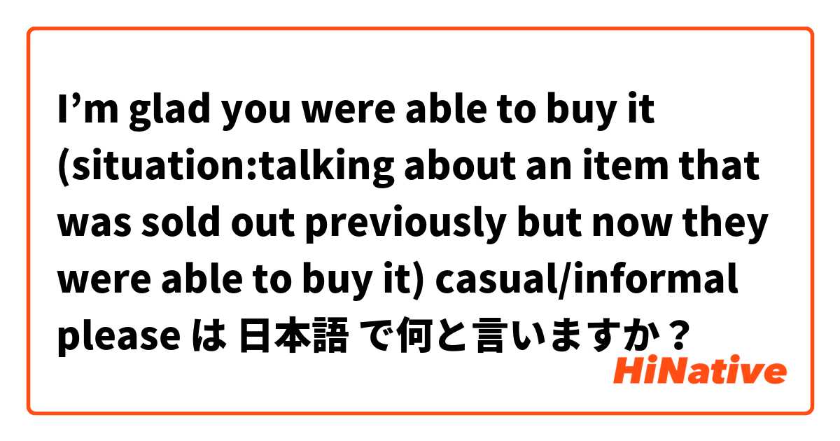 I’m glad you were able to buy it (situation:talking about an item that was sold out previously but now they were able to buy it) casual/informal please は 日本語 で何と言いますか？