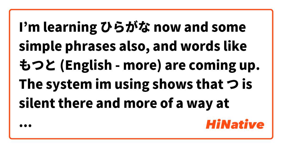 I’m learning ひらがな now and some simple phrases also, and words like もつと (English - more) are coming up. 

The system im using shows that つ is silent there and more of a way at jointing も & と rather than actually being used audibly (properly pronounced.) Is my understanding here correct? In cases like this is つ simply used for the grammatical purpose of joining the characters it separates?