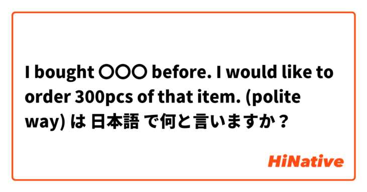 I bought 〇〇〇 before. I would like to order 300pcs of that item. 
(polite way) は 日本語 で何と言いますか？