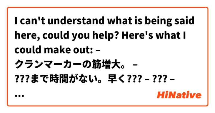 I can't understand what is being said here, could you help? Here's what I could make out:
– クランマーカーの筋増大。
– ???まで時間がない。早く???
– ???
– 頼む。