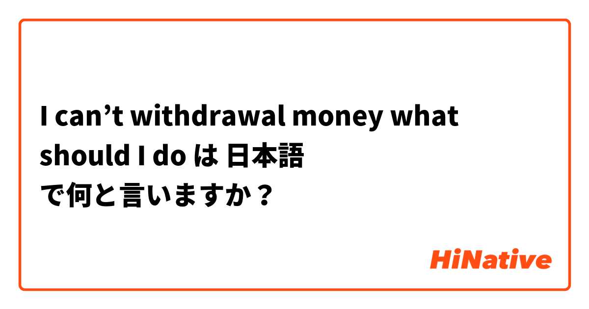 I can’t withdrawal money what should I do  は 日本語 で何と言いますか？