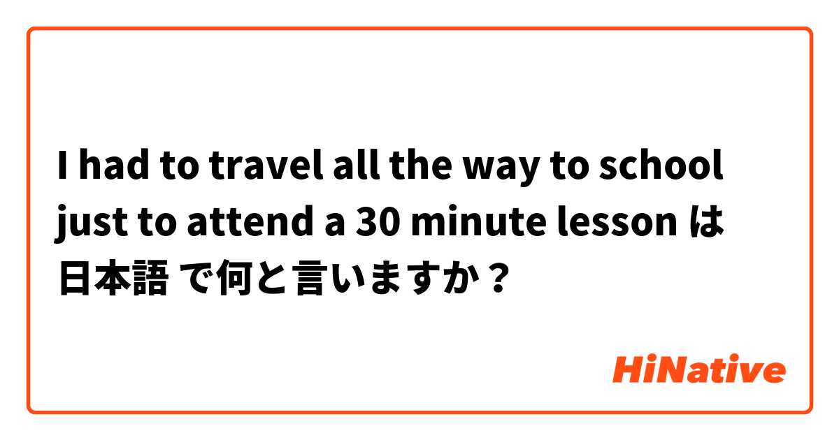 I had to travel all the way to school just to attend a 30 minute lesson は 日本語 で何と言いますか？