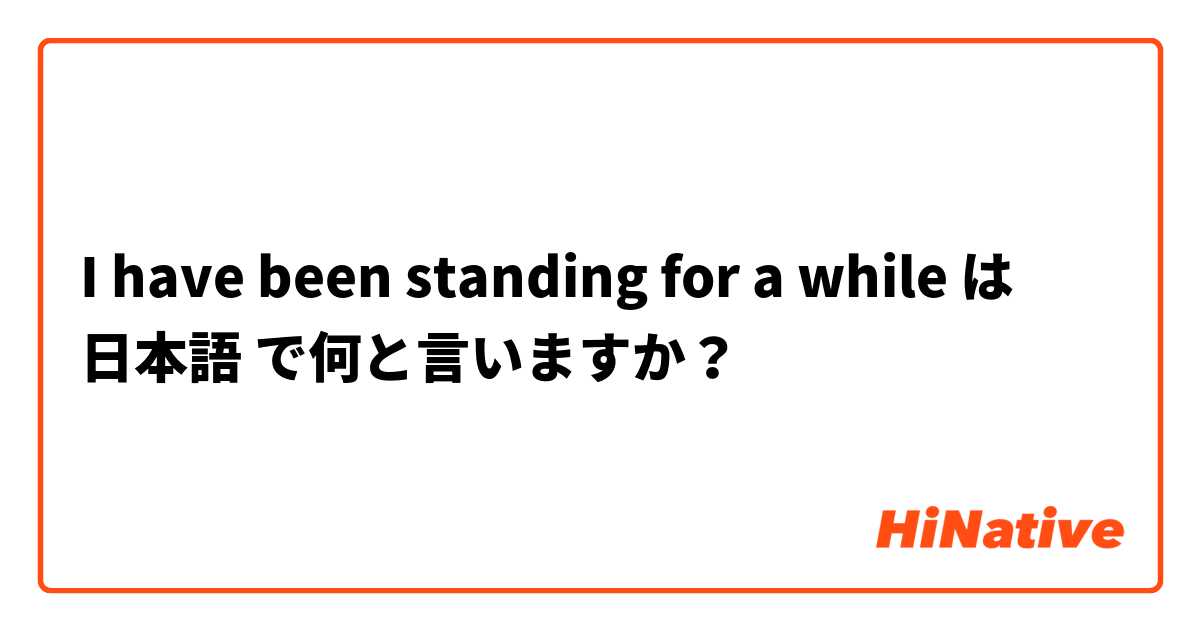 I have been standing for a while は 日本語 で何と言いますか？