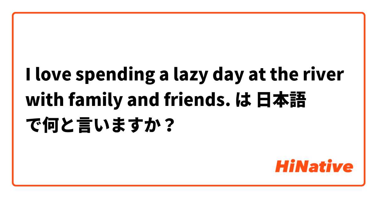 I love spending a lazy day at the river with family and friends.  は 日本語 で何と言いますか？