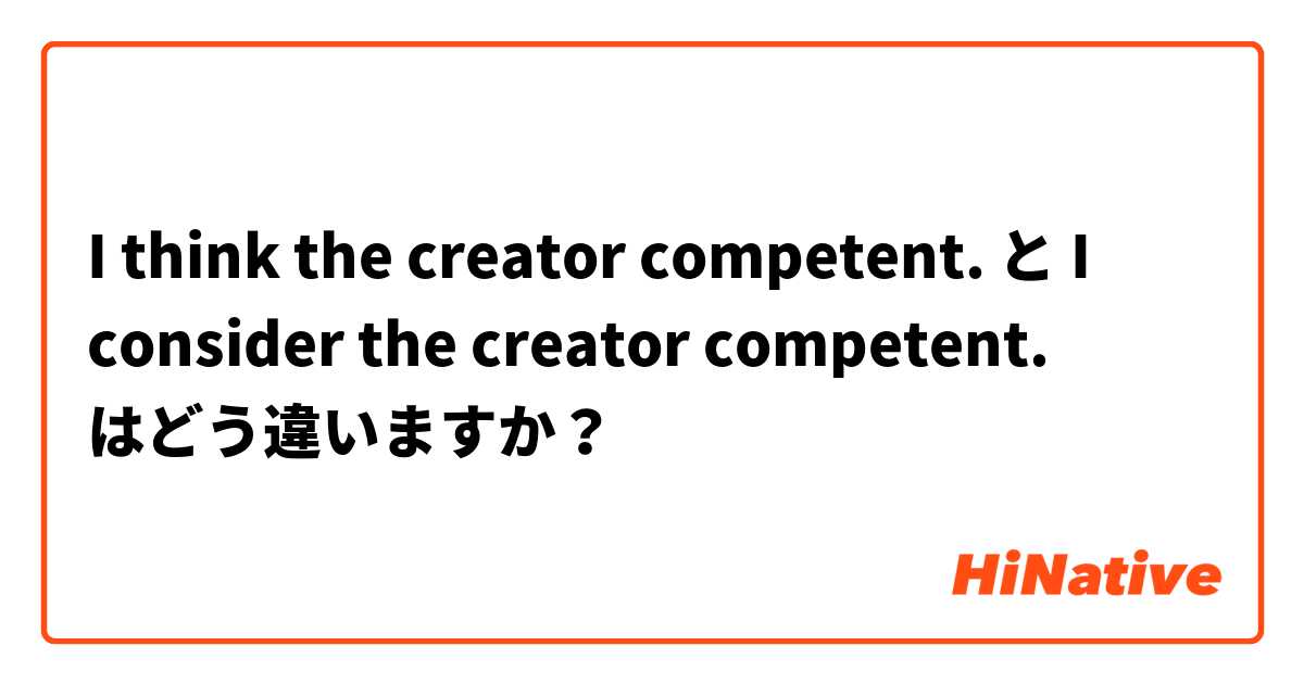 I think the creator competent.  と I consider the creator competent.  はどう違いますか？
