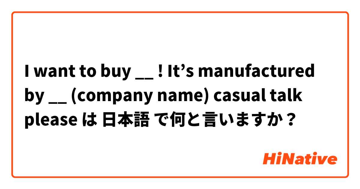 I want to buy __ ! It’s manufactured by __ (company name) casual talk please は 日本語 で何と言いますか？