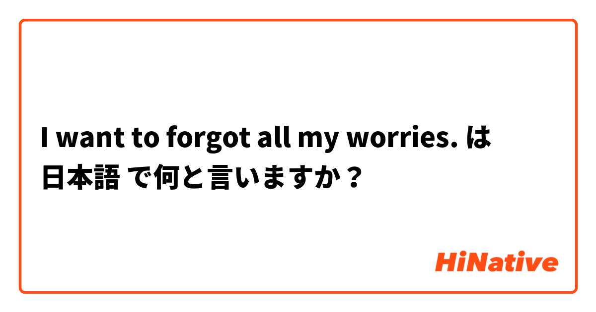 I want to forgot all my worries.  は 日本語 で何と言いますか？