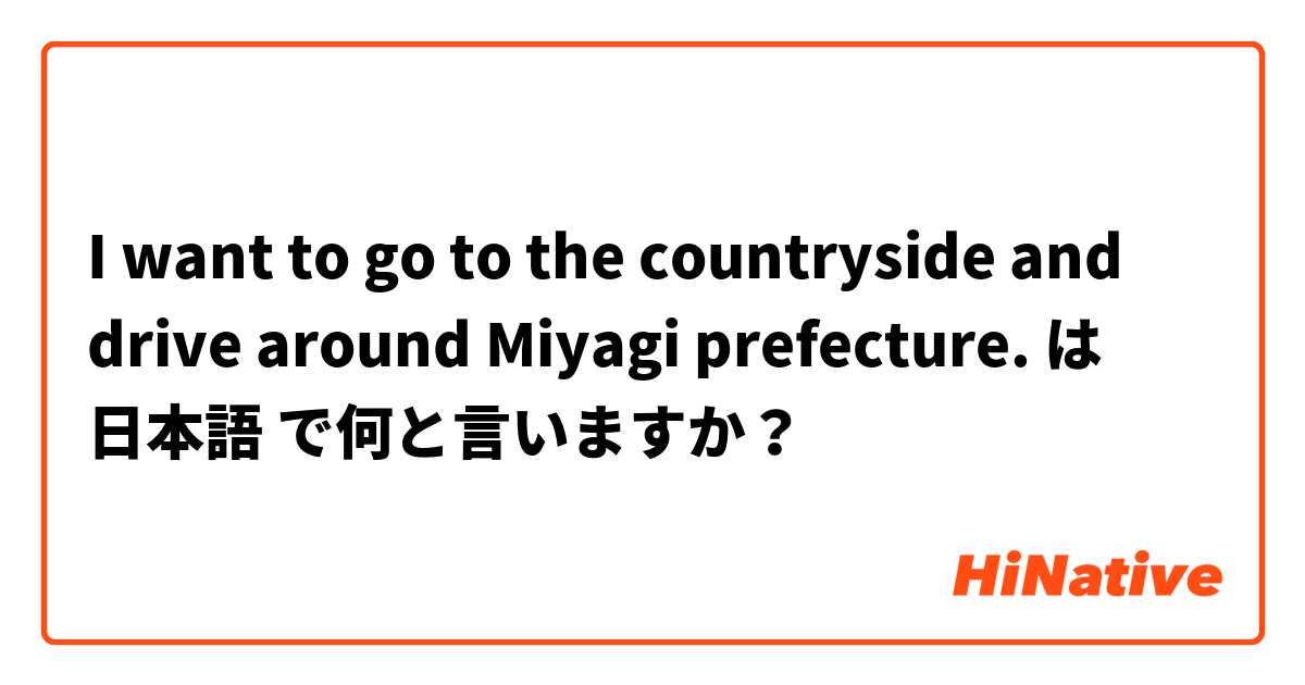 I want to go to the countryside and drive around Miyagi prefecture. は 日本語 で何と言いますか？