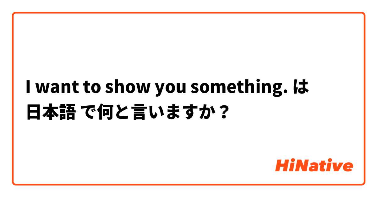 I want to show you something. は 日本語 で何と言いますか？