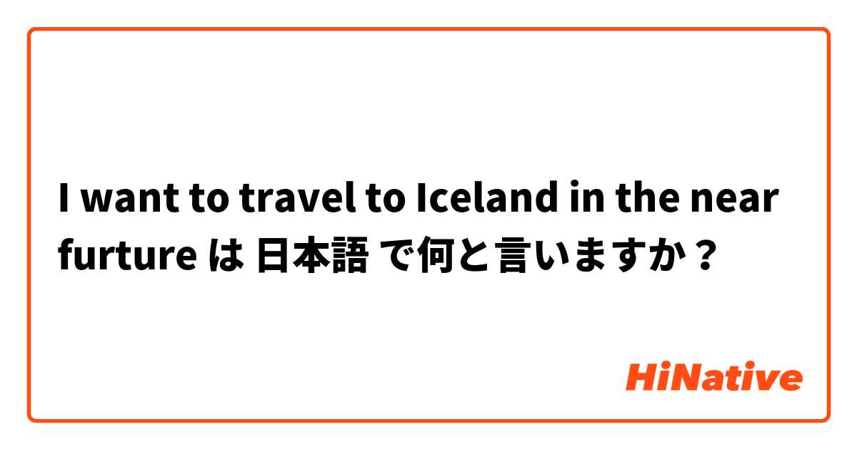I want to travel to Iceland in the near furture は 日本語 で何と言いますか？