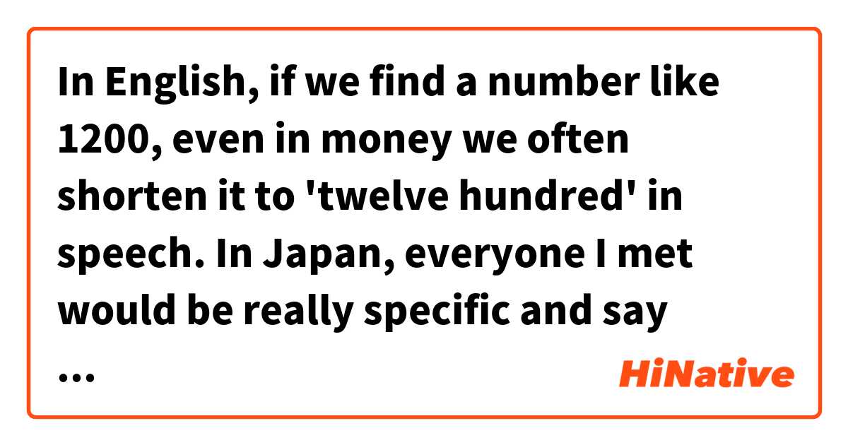 In English, if we find a number like 1200, even in money we often shorten it to 'twelve hundred' in speech. 
In Japan, everyone I met would be really specific and say 「1千2百」.
I understand that it leaves no room for error, but isn't there are more convenient way of saying the same thing, like 'twelve hundred'?