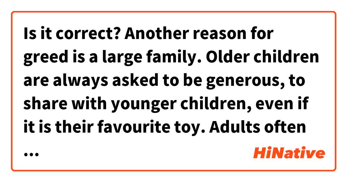Is it correct?
Another reason for greed is a large family. Older children are always asked to be generous, to share with younger children, even if it is their favourite toy. Adults often do not think about the fact that the child may not be morally ready for such an action.

